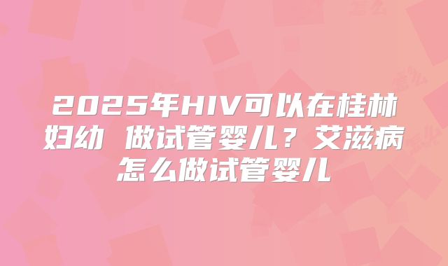 2025年HIV可以在桂林妇幼 做试管婴儿？艾滋病怎么做试管婴儿