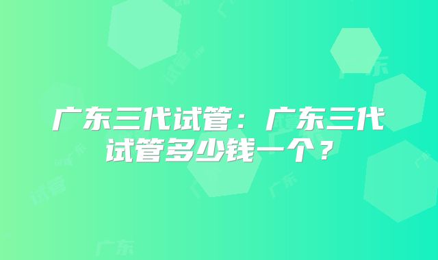 广东三代试管：广东三代试管多少钱一个？