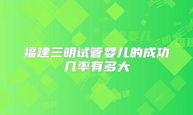 福建三明试管婴儿的成功几率有多大