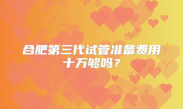 合肥第三代试管准备费用十万够吗?