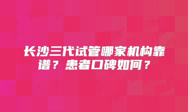 长沙三代试管哪家机构靠谱？患者口碑如何？