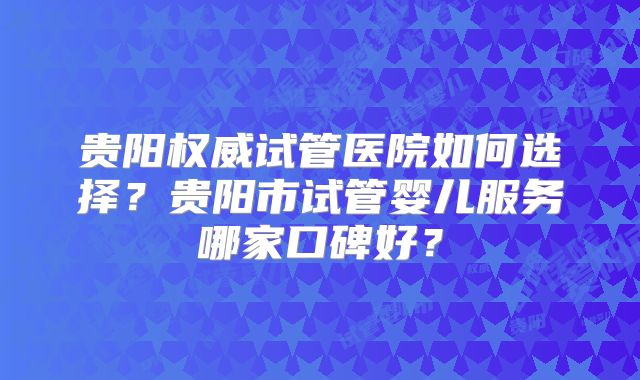 贵阳权威试管医院如何选择？贵阳市试管婴儿服务哪家口碑好？