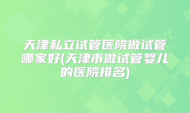 天津私立试管医院做试管哪家好(天津市做试管婴儿的医院排名)