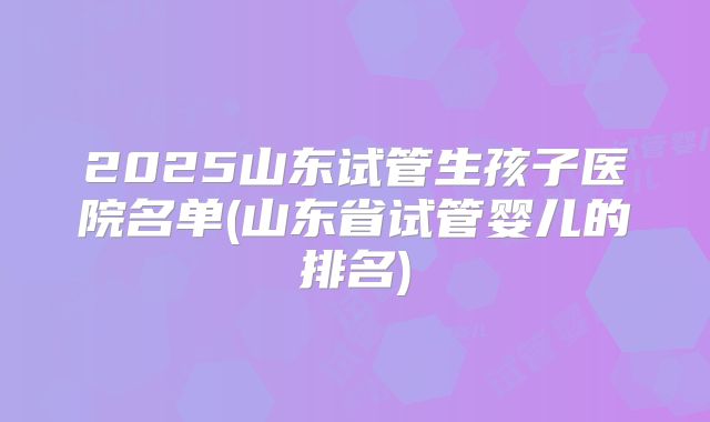 2025山东试管生孩子医院名单(山东省试管婴儿的排名)