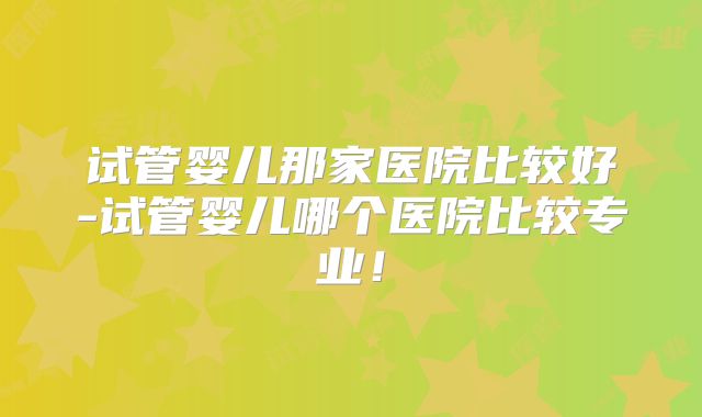 试管婴儿那家医院比较好-试管婴儿哪个医院比较专业！