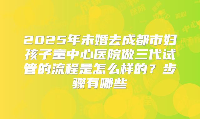 2025年未婚去成都市妇孩子童中心医院做三代试管的流程是怎么样的?步骤有哪些