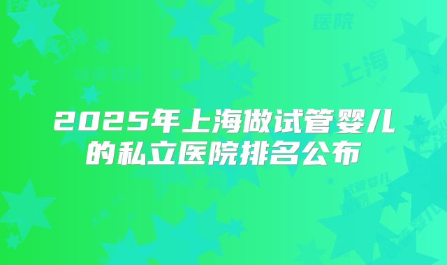 2025年上海做试管婴儿的私立医院排名公布