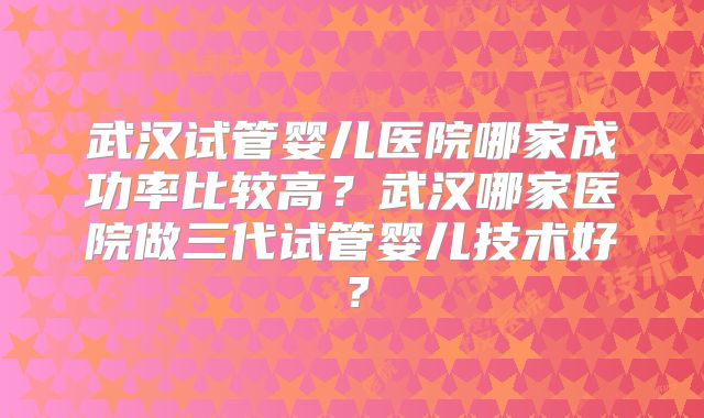 武汉试管婴儿医院哪家成功率比较高?武汉哪家医院做三代试管婴儿技术好?