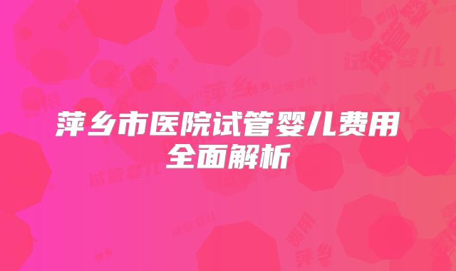 萍乡市医院试管婴儿费用全面解析