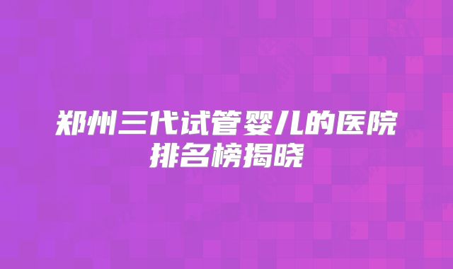 郑州三代试管婴儿的医院排名榜揭晓
