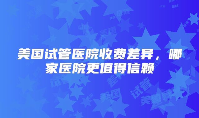 美国试管医院收费差异，哪家医院更值得信赖
