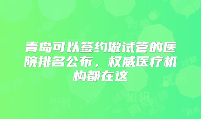 青岛可以签约做试管的医院排名公布，权威医疗机构都在这