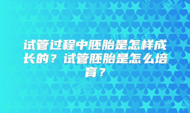 试管过程中胚胎是怎样成长的？试管胚胎是怎么培育？