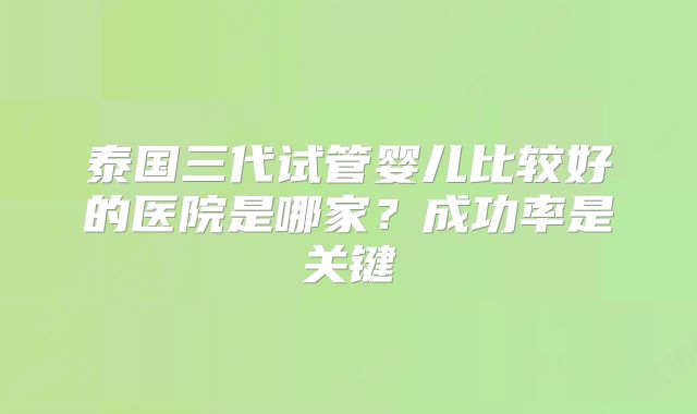 泰国三代试管婴儿比较好的医院是哪家？成功率是关键