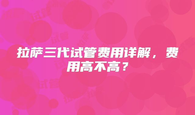 拉萨三代试管费用详解，费用高不高？