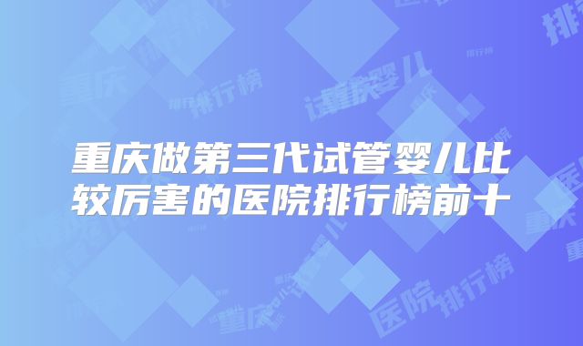 重庆做第三代试管婴儿比较厉害的医院排行榜前十