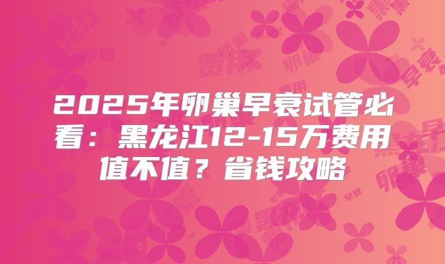 2025年卵巢早衰试管必看：黑龙江12-15万费用值不值？省钱攻略