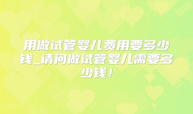用做试管婴儿费用要多少钱_请问做试管婴儿需要多少钱！
