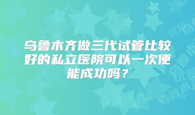 乌鲁木齐做三代试管比较好的私立医院可以一次便能成功吗？