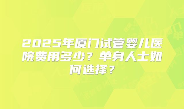 2025年厦门试管婴儿医院费用多少？单身人士如何选择？