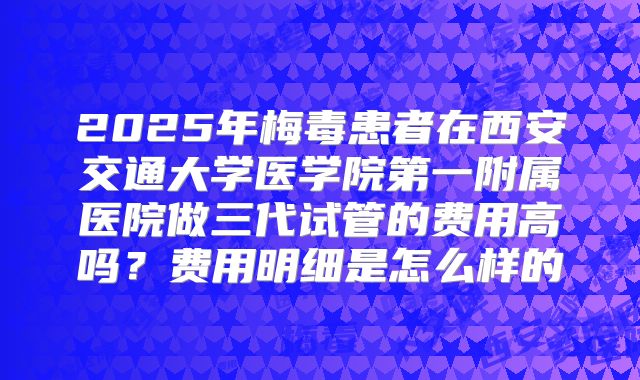 2025年梅毒患者在西安交通大学医学院第一附属医院做三代试管的费用高吗？费用明细是怎么样的