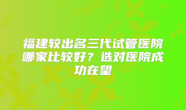 福建较出名三代试管医院哪家比较好？选对医院成功在望