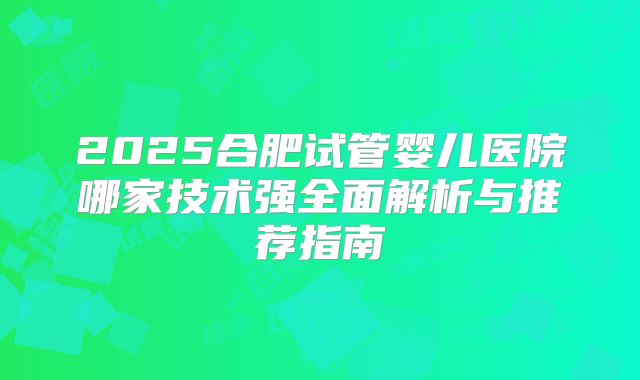 2025合肥试管婴儿医院哪家技术强全面解析与推荐指南