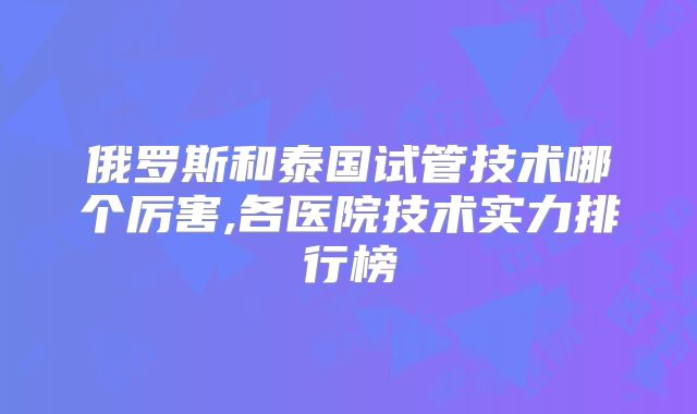 俄罗斯和泰国试管技术哪个厉害,各医院技术实力排行榜