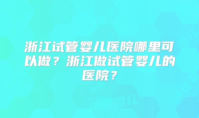 浙江试管婴儿医院哪里可以做？浙江做试管婴儿的医院？
