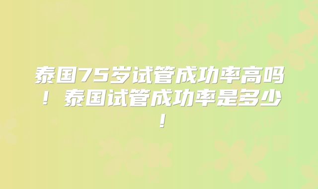 泰国75岁试管成功率高吗!泰国试管成功率是多少!