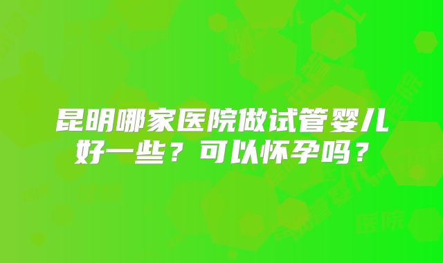 昆明哪家医院做试管婴儿好一些？可以怀孕吗？