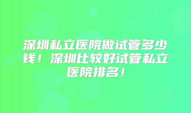 深圳私立医院做试管多少钱！深圳比较好试管私立医院排名！