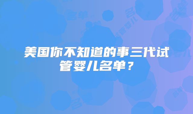 美国你不知道的事三代试管婴儿名单？