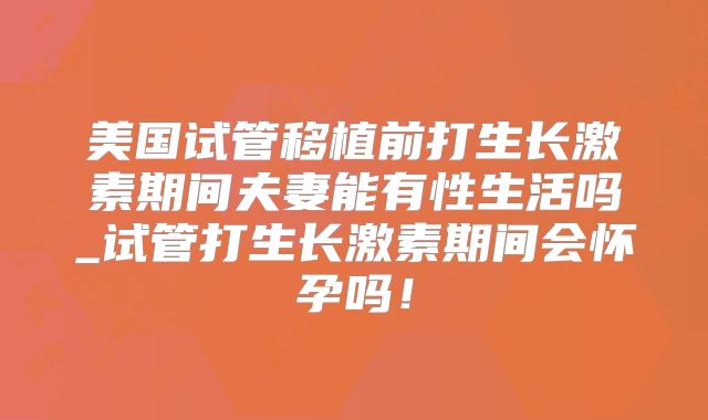 美国试管移植前打生长激素期间夫妻能有性生活吗_试管打生长激素期间会怀孕吗！