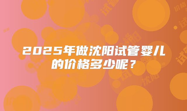 2025年做沈阳试管婴儿的价格多少呢？
