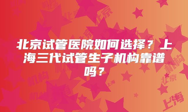 北京试管医院如何选择？上海三代试管生子机构靠谱吗？