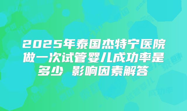 2025年泰国杰特宁医院做一次试管婴儿成功率是多少 影响因素解答
