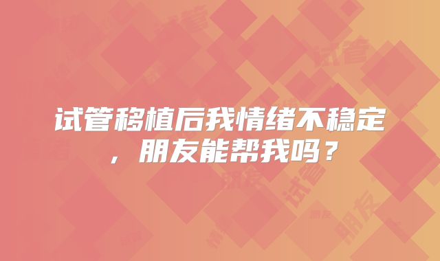 试管移植后我情绪不稳定，朋友能帮我吗？