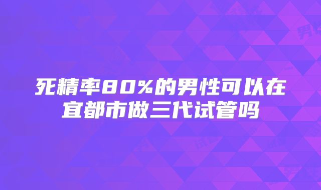 死精率80%的男性可以在宜都市做三代试管吗