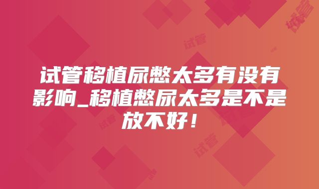试管移植尿憋太多有没有影响_移植憋尿太多是不是放不好！