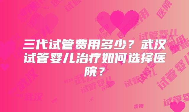 三代试管费用多少？武汉试管婴儿治疗如何选择医院？