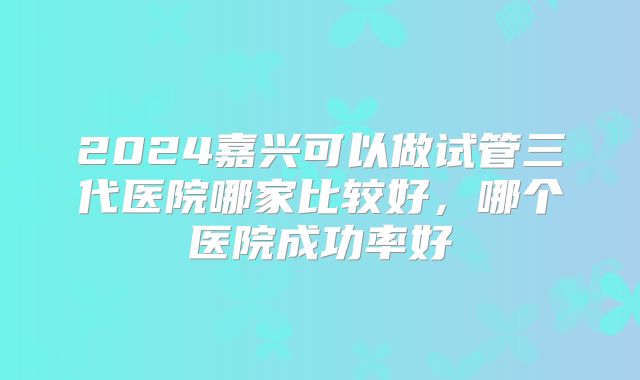 2024嘉兴可以做试管三代医院哪家比较好，哪个医院成功率好
