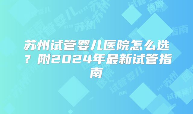苏州试管婴儿医院怎么选？附2024年最新试管指南
