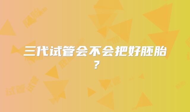 三代试管会不会把好胚胎？
