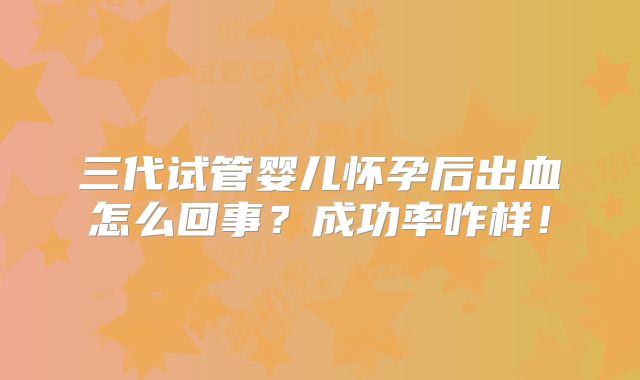 三代试管婴儿怀孕后出血怎么回事?成功率咋样!