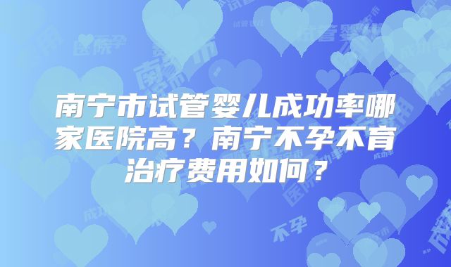 南宁市试管婴儿成功率哪家医院高？南宁不孕不育治疗费用如何？