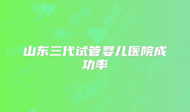 山东三代试管婴儿医院成功率