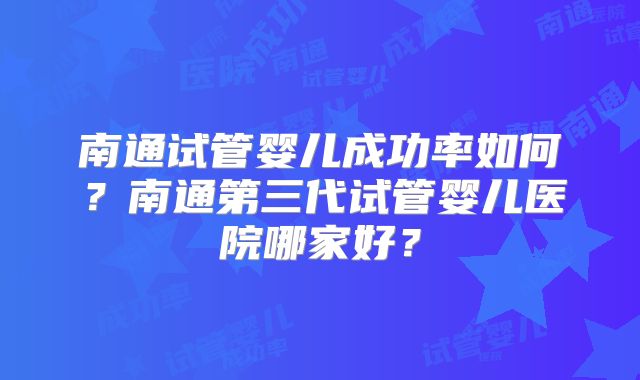 南通试管婴儿成功率如何？南通第三代试管婴儿医院哪家好？