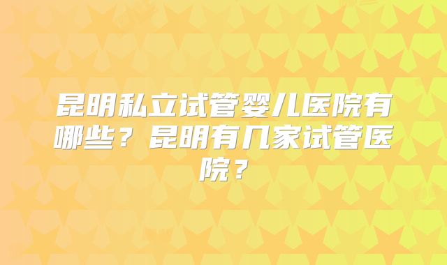 昆明私立试管婴儿医院有哪些?昆明有几家试管医院?