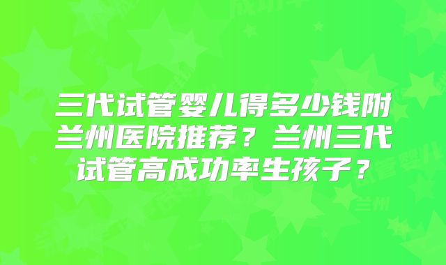 三代试管婴儿得多少钱附兰州医院推荐？兰州三代试管高成功率生孩子？